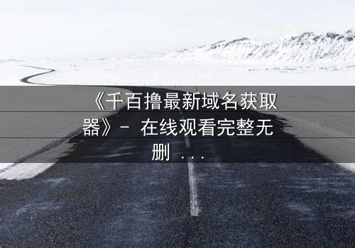 《千百撸最新域名获取器》- 在线观看完整无删 - 当虚拟世界吞噬现实,谁能阻止这场数字浩劫?