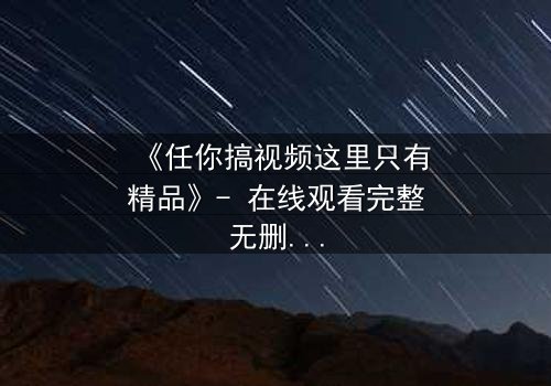 《任你搞视频这里只有精品》- 在线观看完整无删 - 当欲望遇上真相,谁将主宰命运?
