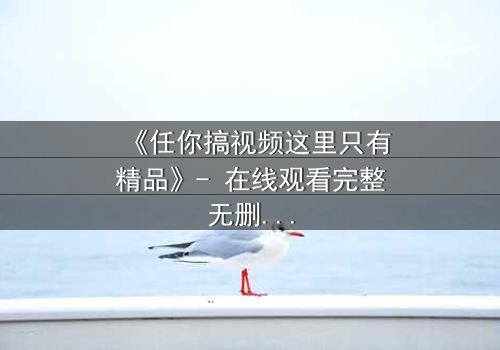 《任你搞视频这里只有精品》- 在线观看完整无删 - 当欲望与真相碰撞,你敢直面吗?