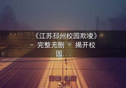 《江苏邳州校园欺凌》- 完整无删 - 揭开校园黑暗面,你敢直面真相吗?