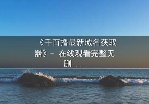 《千百撸最新域名获取器》- 在线观看完整无删 - 当数字迷雾笼罩,谁能揭开真相?