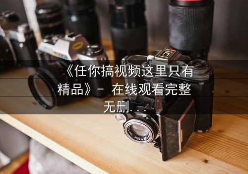 《任你搞视频这里只有精品》- 在线观看完整无删 - 当欲望与真相交织,谁将主宰命运?