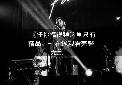 《任你搞视频这里只有精品》- 在线观看完整无删 - 揭开隐藏的真相,你敢点开吗?