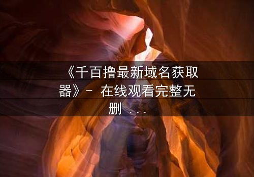 《千百撸最新域名获取器》- 在线观看完整无删 - 一场数字世界的生死追逐