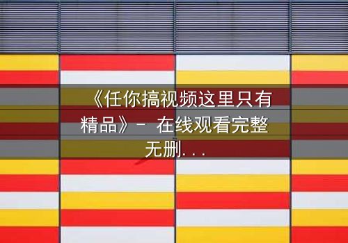 《任你搞视频这里只有精品》- 在线观看完整无删 - 揭秘隐藏的真相,你敢点开吗?