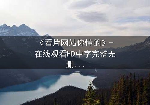 《看片网站你懂的》- 在线观看HD中字完整无删 - 当欲望遇上致命陷阱