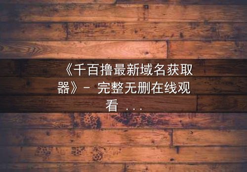 《千百撸最新域名获取器》- 完整无删在线观看 - 一场数字世界的生死追逐