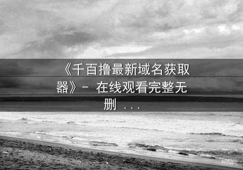 《千百撸最新域名获取器》- 在线观看完整无删 - 当数字迷雾笼罩,谁能破解最后的真相?