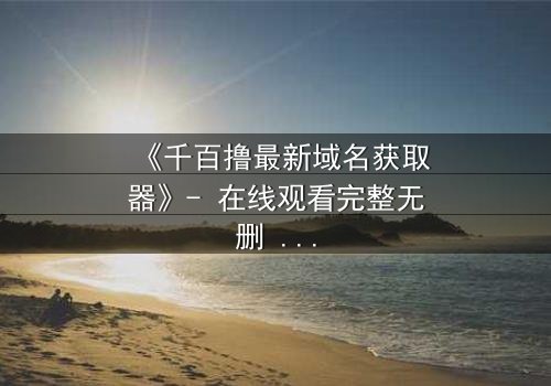 《千百撸最新域名获取器》- 在线观看完整无删 - 当数字迷雾笼罩你的屏幕,谁能揭开真相?