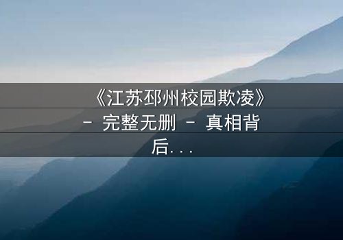 《江苏邳州校园欺凌》- 完整无删 - 真相背后,谁在哭泣?