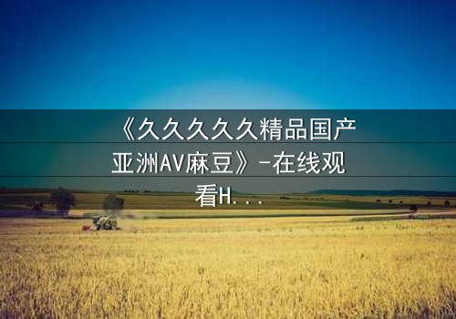 《久久久久久精品国产亚洲AV麻豆》-在线观看HD中字 - 免费1080P超清完整无删
