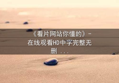 《看片网站你懂的》-在线观看HD中字完整无删 - 当屏幕背后藏着致命秘密