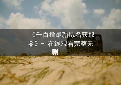 《千百撸最新域名获取器》- 在线观看完整无删 - 揭秘网络黑市的终极密码