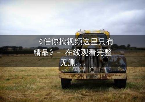 《任你搞视频这里只有精品》- 在线观看完整无删 - 当欲望与真相碰撞,谁将主宰命运?