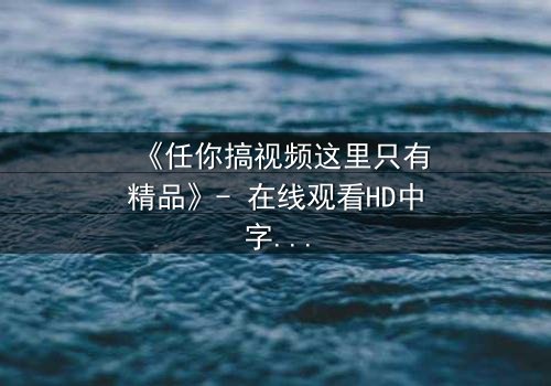 《任你搞视频这里只有精品》- 在线观看HD中字 - 当欲望与真相交织,谁能全身而退?