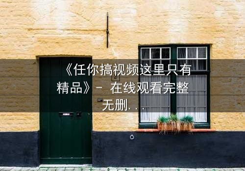 《任你搞视频这里只有精品》- 在线观看完整无删 - 当欲望与真相碰撞,谁将主宰命运?