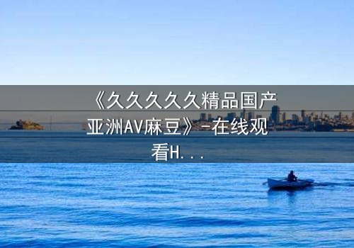 《久久久久久精品国产亚洲AV麻豆》-在线观看HD中字 - 第7集完整无删