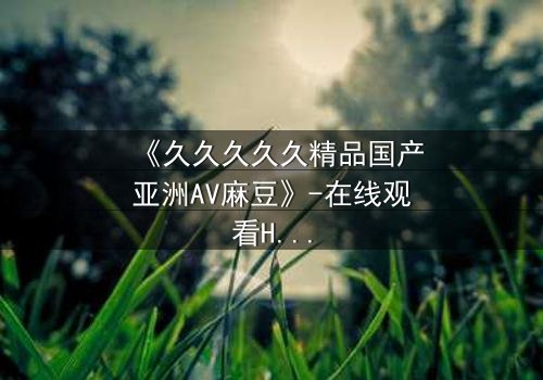 《久久久久久精品国产亚洲AV麻豆》-在线观看HD中字 - 免费1080P超清完整无删