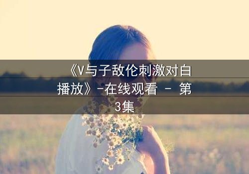 《V与子敌伦刺激对白播放》-在线观看 - 第3集