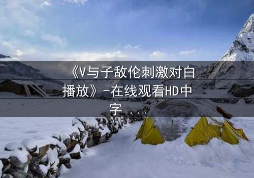 《V与子敌伦刺激对白播放》-在线观看HD中字 - 免费1080P超清完整无删