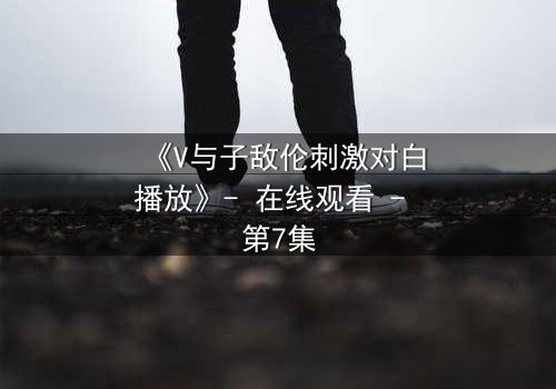 《V与子敌伦刺激对白播放》- 在线观看 - 第7集