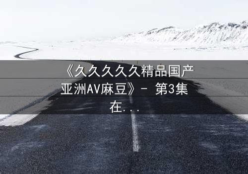 《久久久久久精品国产亚洲AV麻豆》- 第3集在线观看 - 当禁忌之恋遇上致命复仇