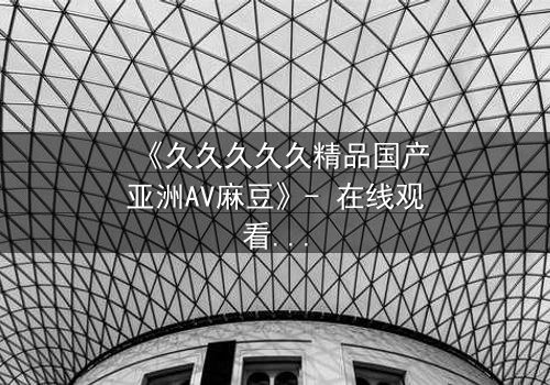 《久久久久久精品国产亚洲AV麻豆》- 在线观看完整无删 - 当禁忌之恋遇上致命交易