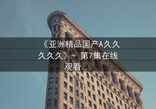 《亚洲精品国产A久久久久久》- 第7集在线观看 - 当禁忌之恋撕裂豪门荣耀