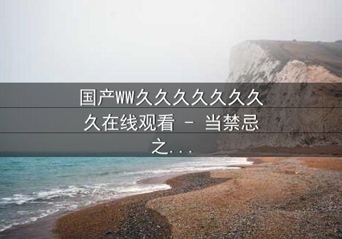 国产WW久久久久久久久久在线观看 - 当禁忌之恋撕裂两个王朝,谁能在权谋漩涡中守住最后底线?