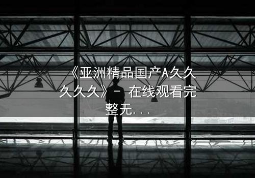 《亚洲精品国产A久久久久久》- 在线观看完整无删 - 一场禁忌之恋引发的家族风暴