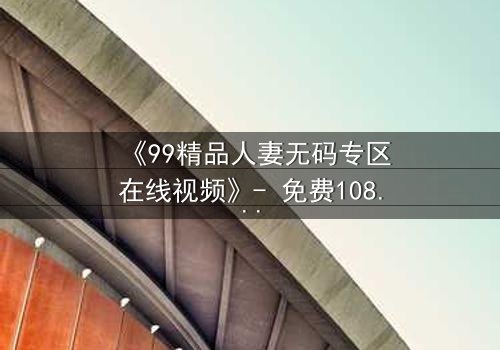 《99精品人妻无码专区在线视频》- 免费1080P超清 - 第3集完整无删