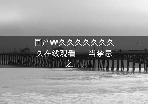 国产WW久久久久久久久久在线观看 - 当禁忌之恋撕裂两个王朝,谁能在权谋漩涡中守住最后底线?