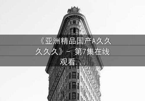 《亚洲精品国产A久久久久久》- 第7集在线观看 - 当禁忌之恋撕裂豪门面具