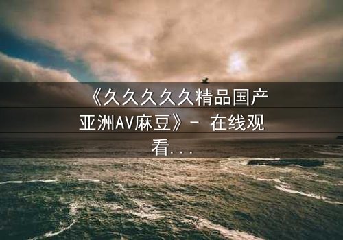 《久久久久久精品国产亚洲AV麻豆》- 在线观看完整无删 - 当欲望与救赎在暗夜交锋