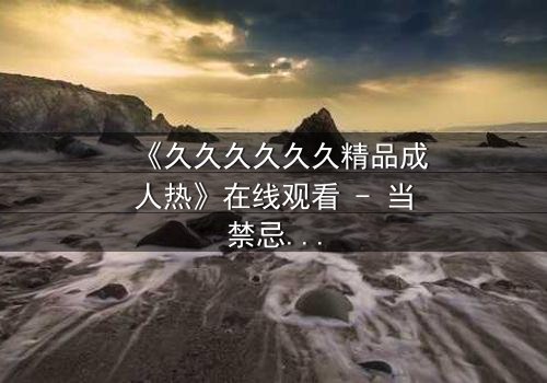 《久久久久久久精品成人热》在线观看 - 当禁忌之恋遇上致命复仇,你敢点开吗?