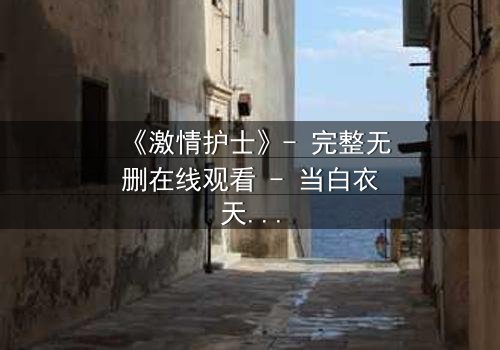 《激情护士》- 完整无删在线观看 - 当白衣天使的激情变成致命诱惑