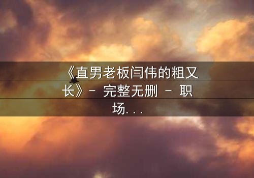 《直男老板闫伟的粗又长》- 完整无删 - 职场风暴背后的隐秘真相