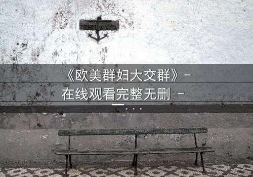 《欧美群妇大交群》- 在线观看完整无删 - 一场欲望与背叛的致命游戏