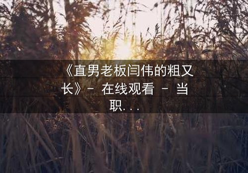 《直男老板闫伟的粗又长》- 在线观看 - 当职场遇上情感风暴