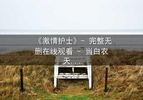 《激情护士》- 完整无删在线观看 - 当白衣天使的激情燃烧成致命火焰