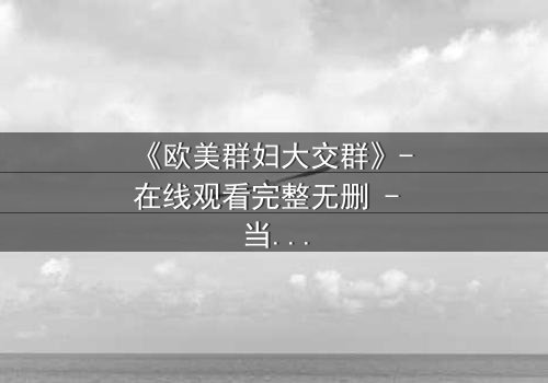 《欧美群妇大交群》- 在线观看完整无删 - 当欲望撕裂友谊的伪装