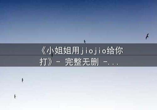 《小姐姐用jiojio给你打》- 完整无删 - 当足尖触碰命运,谁能逃脱这场温柔陷阱?