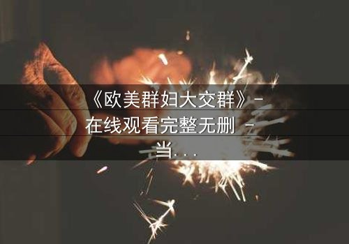 《欧美群妇大交群》- 在线观看完整无删 - 当欲望撕开面具,谁能全身而退?