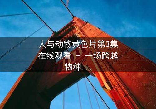 人与动物黄色片第3集在线观看 - 一场跨越物种的禁忌之恋